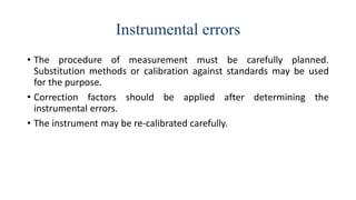 Instrumental errors
• The procedure of measurement must be carefully planned.
Substitution methods or calibration against standards may be used
for the purpose.
• Correction factors should be applied after determining the
instrumental errors.
• The instrument may be re-calibrated carefully.
 