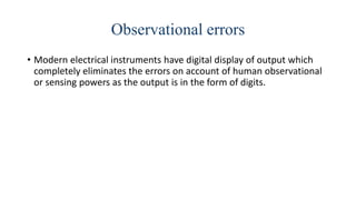 Observational errors
• Modern electrical instruments have digital display of output which
completely eliminates the errors on account of human observational
or sensing powers as the output is in the form of digits.
 