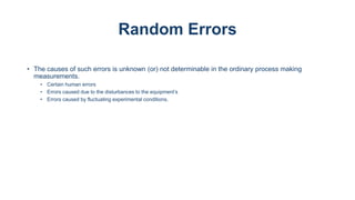 Random Errors
• The causes of such errors is unknown (or) not determinable in the ordinary process making
measurements.
• Certain human errors
• Errors caused due to the disturbances to the equipment’s
• Errors caused by fluctuating experimental conditions.
 