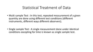 Statistical Treatment of Data
• Multi sample Test : In this test, repeated measurement of a given
quantity are done using different test conditions (different
instruments, different ways different observers).
• Single sample Test : A single measurement done under identical
conditions excepting for time is known as single sample test.
 