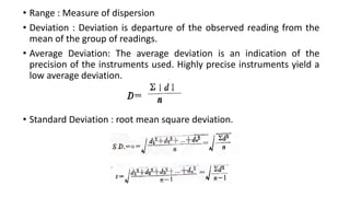• Range : Measure of dispersion
• Deviation : Deviation is departure of the observed reading from the
mean of the group of readings.
• Average Deviation: The average deviation is an indication of the
precision of the instruments used. Highly precise instruments yield a
low average deviation.
• Standard Deviation : root mean square deviation.
 