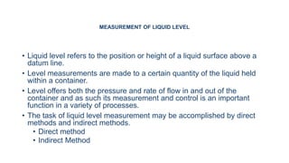 MEASUREMENT OF LIQUID LEVEL
• Liquid level refers to the position or height of a liquid surface above a
datum line.
• Level measurements are made to a certain quantity of the liquid held
within a container.
• Level offers both the pressure and rate of flow in and out of the
container and as such its measurement and control is an important
function in a variety of processes.
• The task of liquid level measurement may be accomplished by direct
methods and indirect methods.
• Direct method
• Indirect Method
 