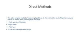 Direct Methods
• This is the simplest method of measuring liquid level. In this method, the level of liquid is measured
directly by means of the following level indicators:
• Hook-type Level Indicator
• Sight Glass
• Float-type
• Float and shaft liquid level gauge
 