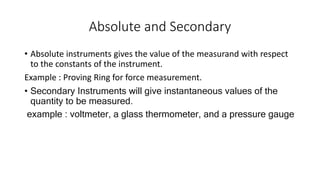 Absolute and Secondary
• Absolute instruments gives the value of the measurand with respect
to the constants of the instrument.
Example : Proving Ring for force measurement.
• Secondary Instruments will give instantaneous values of the
quantity to be measured.
example : voltmeter, a glass thermometer, and a pressure gauge
 