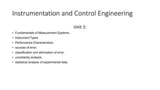 Instrumentation and Control Engineering
Unit 1:
• Fundamentals of Measurement Systems,
• Instrument Types
• Performance Characteristics,
• sources of error,
• classification and elimination of error,
• uncertainty analysis,
• statistical analysis of experimental data.
 