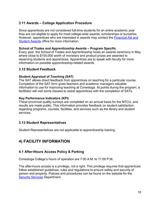 3.11 Awards – College Application Procedure
Since apprentices are not considered full-time students for an entire academic year
they are not eligible to apply for most college-wide awards, scholarships or bursaries.
However, apprentices who are interested in awards may contact the Financial Aid and
Student Awards office for more information.
School of Trades and Apprenticeship Awards – Program Specific
Every year, the School of Trades and Apprenticeship hosts an awards ceremony in May
where close to $100,000 worth of monetary and product prizes are awarded to
deserving students and apprentices. Apprentices are to speak with faculty for more
information on possible apprenticeship-related awards.
3.12 Student Feedback
Student Appraisal of Teaching (SAT)
The SAT allows direct feedback from apprentices on teaching for a particular course.
Completion of the SAT form gives teachers and academic managers valuable
information to use for improving teaching at Conestoga. At points during the program, a
facilitator will visit some classes to assist apprentices with the completion of SATs.
Key Performance Indicators (KPI)
These provincial quality surveys are completed on an annual basis for the MTCU, and
results are made public. This information provides feedback on student satisfaction
regarding programs, courses, facilities, and services such as the library and student
services.
3.13 Student Representatives
Student Representatives are not applicable to apprenticeship training.
4) FACILITY INFORMATION
4.1 After-Hours Access Policy & Parking
Conestoga College’s hours of operation are 7:00 A.M. to 11:00 P.M.
The after-hours access is a privilege, not a right. This privilege requires that apprentices
follow established guidelines, rules and regulations to ensure safety and security of
person and property. Policies and procedures can be found on the website for the
Security Services Department.
10
 