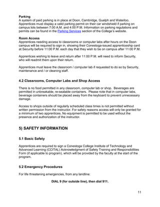 Parking
A system of paid parking is in place at Doon, Cambridge, Guelph and Waterloo.
Apprentices must display a valid parking permit on their car windshield if parking on
campus lots between 7:00 A.M. and 4:00 P.M. Information on parking regulations and
permits can be found in the Parking Services section of the College’s website.
Room Access
Apprentices needing access to classrooms or computer labs after hours on the Doon
campus will be required to sign in, showing their Conestoga-issued apprenticeship card
at Security before 11:00 P.M. each day that they wish to be on campus after 11:00 P.M.
Apprentices wishing to leave and return after 11:00 P.M. will need to inform Security,
who will readmit them upon their return.
Apprentices must leave the classroom / computer lab if requested to do so by Security,
maintenance and / or cleaning staff.
4.2 Classrooms, Computer Labs and Shop Access
There is no food permitted in any classroom, computer lab or shop. Beverages are
permitted in unbreakable, re-sealable containers. Please note that in computer labs,
beverage containers should be placed away from the keyboard to prevent unnecessary
damage.
Access to shops outside of regularly scheduled class times is not permitted without
written permission from the instructor. For safety reasons access will only be granted for
a minimum of two apprentices. No equipment is permitted to be used without the
presence and authorization of the instructor.
5) SAFETY INFORMATION
5.1 Basic Safety
Apprentices are required to sign a Conestoga College Institute of Technology and
Advanced Learning (CCITAL) Acknowledgment of Safety Training and Responsibilities
Form (if applicable to program), which will be provided by the faculty at the start of the
program.
5.2 Emergency Procedures
For life threatening emergencies, from any landline:
DIAL 9 (for outside line), then dial 911.
11
 