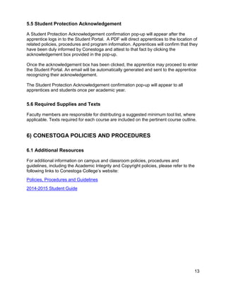 5.5 Student Protection Acknowledgement
A Student Protection Acknowledgement confirmation pop-up will appear after the
apprentice logs in to the Student Portal. A PDF will direct apprentices to the location of
related policies, procedures and program information. Apprentices will confirm that they
have been duly informed by Conestoga and attest to that fact by clicking the
acknowledgement box provided in the pop-up.
Once the acknowledgement box has been clicked, the apprentice may proceed to enter
the Student Portal. An email will be automatically generated and sent to the apprentice
recognizing their acknowledgement.
The Student Protection Acknowledgement confirmation pop-up will appear to all
apprentices and students once per academic year.
5.6 Required Supplies and Texts
Faculty members are responsible for distributing a suggested minimum tool list, where
applicable. Texts required for each course are included on the pertinent course outline.
6) CONESTOGA POLICIES AND PROCEDURES
6.1 Additional Resources
For additional information on campus and classroom policies, procedures and
guidelines, including the Academic Integrity and Copyright policies, please refer to the
following links to Conestoga College’s website:
Policies, Procedures and Guidelines
2014-2015 Student Guide
13
 