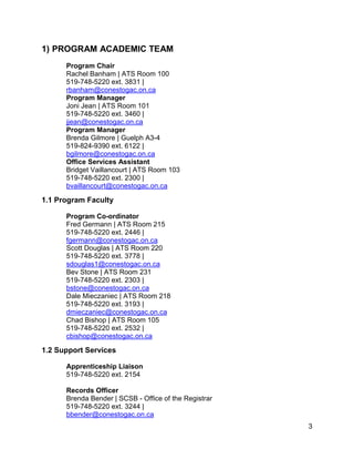 1) PROGRAM ACADEMIC TEAM
Program Chair
Rachel Banham | ATS Room 100
519-748-5220 ext. 3831 |
rbanham@conestogac.on.ca
Program Manager
Joni Jean | ATS Room 101
519-748-5220 ext. 3460 |
jjean@conestogac.on.ca
Program Manager
Brenda Gilmore | Guelph A3-4
519-824-9390 ext. 6122 |
bgilmore@conestogac.on.ca
Office Services Assistant
Bridget Vaillancourt | ATS Room 103
519-748-5220 ext. 2300 |
bvaillancourt@conestogac.on.ca
1.1 Program Faculty
Program Co-ordinator
Fred Germann | ATS Room 215
519-748-5220 ext. 2446 |
fgermann@conestogac.on.ca
Scott Douglas | ATS Room 220
519-748-5220 ext. 3778 |
sdouglas1@conestogac.on.ca
Bev Stone | ATS Room 231
519-748-5220 ext. 2303 |
bstone@conestogac.on.ca
Dale Mieczaniec | ATS Room 218
519-748-5220 ext. 3193 |
dmieczaniec@conestogac.on.ca
Chad Bishop | ATS Room 105
519-748-5220 ext. 2532 |
cbishop@conestogac.on.ca
1.2 Support Services
Apprenticeship Liaison
519-748-5220 ext. 2154
Records Officer
Brenda Bender | SCSB - Office of the Registrar
519-748-5220 ext. 3244 |
bbender@conestogac.on.ca
3
 