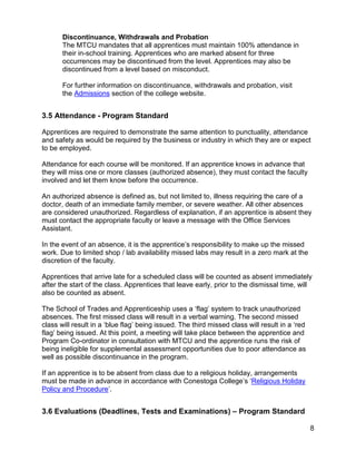 Discontinuance, Withdrawals and Probation
The MTCU mandates that all apprentices must maintain 100% attendance in
their in-school training. Apprentices who are marked absent for three
occurrences may be discontinued from the level. Apprentices may also be
discontinued from a level based on misconduct.
For further information on discontinuance, withdrawals and probation, visit
the Admissions section of the college website.
3.5 Attendance - Program Standard
Apprentices are required to demonstrate the same attention to punctuality, attendance
and safety as would be required by the business or industry in which they are or expect
to be employed.
Attendance for each course will be monitored. If an apprentice knows in advance that
they will miss one or more classes (authorized absence), they must contact the faculty
involved and let them know before the occurrence.
An authorized absence is defined as, but not limited to, illness requiring the care of a
doctor, death of an immediate family member, or severe weather. All other absences
are considered unauthorized. Regardless of explanation, if an apprentice is absent they
must contact the appropriate faculty or leave a message with the Office Services
Assistant.
In the event of an absence, it is the apprentice’s responsibility to make up the missed
work. Due to limited shop / lab availability missed labs may result in a zero mark at the
discretion of the faculty.
Apprentices that arrive late for a scheduled class will be counted as absent immediately
after the start of the class. Apprentices that leave early, prior to the dismissal time, will
also be counted as absent.
The School of Trades and Apprenticeship uses a ‘flag’ system to track unauthorized
absences. The first missed class will result in a verbal warning. The second missed
class will result in a ‘blue flag’ being issued. The third missed class will result in a ‘red
flag’ being issued. At this point, a meeting will take place between the apprentice and
Program Co-ordinator in consultation with MTCU and the apprentice runs the risk of
being ineligible for supplemental assessment opportunities due to poor attendance as
well as possible discontinuance in the program.
If an apprentice is to be absent from class due to a religious holiday, arrangements
must be made in advance in accordance with Conestoga College’s ‘Religious Holiday
Policy and Procedure’.
3.6 Evaluations (Deadlines, Tests and Examinations) – Program Standard
8
 