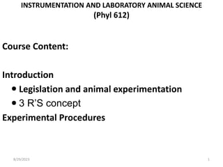 INSTRUMENTATION AND LABORATORY ANIMAL SCIENCE
(Phyl 612)
Course Content:
Introduction
 Legislation and animal experimentation
 3 R’S concept
Experimental Procedures
8/29/2023 1
 