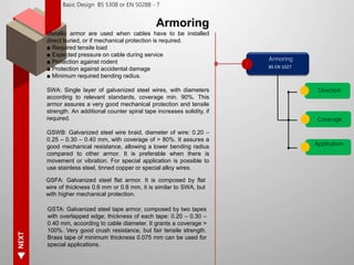 NEXT
Basic Design BS 5308 or EN 50288 - 7
Armoring
Metallic armor are used when cables have to be installed
direct buried, or if mechanical protection is required.
■ Required tensile load
■ Expected pressure on cable during service
■ Protection against rodent
■ Protection against accidental damage
■ Minimum required bending radius.
SWA: Single layer of galvanized steel wires, with diameters
according to relevant standards, coverage min. 90%. This
armor assures a very good mechanical protection and tensile
strength. An additional counter spiral tape increases solidity, if
required.
GSWB: Galvanized steel wire braid, diameter of wire: 0.20 –
0.25 – 0.30 – 0.40 mm, with coverage of > 80%. It assures a
good mechanical resistance, allowing a lower bending radius
compared to other armor. It is preferable when there is
movement or vibration. For special application is possible to
use stainless steel, tinned copper or special alloy wires.
Armoring
Direction
BS EN 1027
Coverage
Application
GSTA: Galvanized steel tape armor, composed by two tapes
with overlapped edge; thickness of each tape: 0.20 – 0.30 –
0.40 mm, according to cable diameter. It grants a coverage >
100%. Very good crush resistance, but fair tensile strength.
Brass tape of minimum thickness 0.075 mm can be used for
special applications.
GSFA: Galvanized steel flat armor. It is composed by flat
wire of thickness 0.6 mm or 0.8 mm, it is similar to SWA, but
with higher mechanical protection.
 