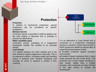 NEXT
Basic Design BS 5308 or EN 50288 - 7
Protection
Protection
In addition to mechanical protections, special
protections can be considered for specific
installations
Moisture barrier
If moisture barrier is specified it shall be applied over
the total cabling of elements and is possible to
choose two alternatives:
Water swellable tapes
Laminated sheath, consisting of a longitudinal
overlapped metallic foil, bonded to an extruded
sheath.
Lead Sheath
It is applied between two other sheaths and is the
best protection against aggressive chemicals. This is
an expensive solution, increases weight and bending
radius. It presents poor vibration resistance and
normally an armor is required to protect it from
crushing.
Cable
Protection
Moisture Barrier
High Pack
It is an alternative to Lead Sheath and is
composed by a longitudinal overlapped
aluminum copolimer coated tape bonded to
HDPE jacket and additional special alloy of
polyamide/polypropylene sheath.
■ Excellent protection against corrosion
and humidity.
■ Excellent impact resistance that in some
cases prevents the use of the armor. This
protection has a lower weight compared to
lead sheath, cables have a smaller
diameter, with a reduction of costs. Hi-Pack
is the right choice to protect the
environment.
 
