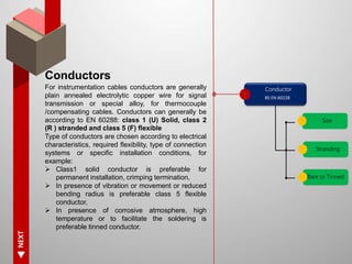 NEXT
Conductors
For instrumentation cables conductors are generally
plain annealed electrolytic copper wire for signal
transmission or special alloy, for thermocouple
/compensating cables. Conductors can generally be
according to EN 60288: class 1 (U) Solid, class 2
(R ) stranded and class 5 (F) flexible
Type of conductors are chosen according to electrical
characteristics, required flexibility, type of connection
systems or specific installation conditions, for
example:
 Class1 solid conductor is preferable for
permanent installation, crimping termination,
 In presence of vibration or movement or reduced
bending radius is preferable class 5 flexible
conductor,
 In presence of corrosive atmosphere, high
temperature or to facilitate the soldering is
preferable tinned conductor.
Conductor
Size
BS EN 60228
Stranding
Bare or Tinned
 