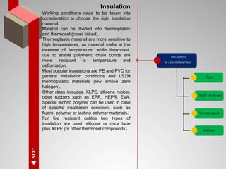 NEXT
Insulation
Working conditions need to be taken into
consideration to choose the right insulation
material.
Material can be divided into thermoplastic
and thermoset (cross linked).
Thermoplastic material are more sensitive to
high temperatures, as material melts at the
increase of temperature, while thermoset,
due to stable polymeric chain bonds are
more resistant to temperature and
deformation.
Most popular insulations are PE and PVC for
general installation conditions and LSZH
thermoplastic materials (low smoke zero
halogen).
Other class includes, XLPE, silicone rubber,
other rubbers such as EPR, HEPR, EVA.
Special techno polymer can be used in case
of specific installation condition, such as
fluoro- polymer or techno-polymer materials.
For fire resistant cables two types of
insulation are used: silicone or mica tape
plus XLPE (or other thermoset compounds).
Insulation
Type
BS 6234/50363/7655
Wall Thickness
Temperature
Voltage
 