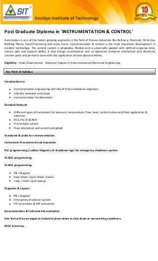 Post Graduate Diploma in 'INSTRUMENTATION & CONTROL'
Automation is one of the fastest growing segments in the field of Process industries like Refinery, Chemical, Oil & Gas,
Bottling Plants, Food Processing and many more. Instrumentation & control is the most important development in
modern technology. The control system is adaptable, flexible and is universally applied with defined response time,
service aids and expand ability. It also brings co-ordination and co-operation between mechanical and electronic
counter parts and performs tasks with the application of least physical efforts.

Eligibility: Fresh/ Experienced - Diploma/ Degree in Instrumentation/Electronic Engineering.

Key Point of Syllabus


Introduction to:

       Instrumentation Engineering and role of Instrumentation engineers
       Industry overview and scope
       Instrumentation fundamentals

Detailed Study of:

       Different types of instrument for pressure, temperature, flow, level, control valves and their application &
       selection
       DCS, PLC & SCADA
       Fire and gas system
       Flow calculation and control sizinghods

Standards & codes for instrumentation.

Instrument Procurement and Inspection

PLC programming ( Ladder Diagram) of shutdown logic for emergency shutdown system.

SCADA programming.

SCADA programming.

       P& I diagram
       Data Sheet / Spec Sheet / Index
       Loop / Hook Up Drawings

Diagrams & Layout :

       P& I diagram
       Emergency shutdown system
       FAT procedure & SAT procedure

Documentation & Technical bid evaluation.

Site Visit will be arranged at industrial plant either in shut down or not working conditions.

MOC Interview.
 