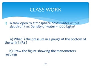 I) A tank open to atmosphere holds water with a
depth of 7 m. Density of water = 1000 kg/m3
a) What is the pressure in a gauge at the bottom of
the tank in Pa ?
b) Draw the figure showing the manometers
readings
102
CLASS WORK
 