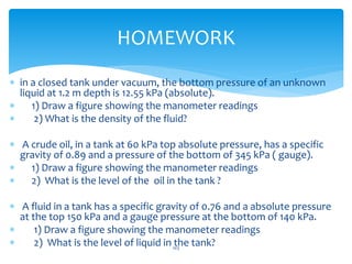  in a closed tank under vacuum, the bottom pressure of an unknown
liquid at 1.2 m depth is 12.55 kPa (absolute).
 1) Draw a figure showing the manometer readings
 2) What is the density of the fluid?
 A crude oil, in a tank at 60 kPa top absolute pressure, has a specific
gravity of 0.89 and a pressure of the bottom of 345 kPa ( gauge).
 1) Draw a figure showing the manometer readings
 2) What is the level of the oil in the tank ?
 A fluid in a tank has a specific gravity of 0.76 and a absolute pressure
at the top 150 kPa and a gauge pressure at the bottom of 140 kPa.
 1) Draw a figure showing the manometer readings
 2) What is the level of liquid in the tank?
HOMEWORK
103
 