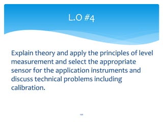 Explain theory and apply the principles of level
measurement and select the appropriate
sensor for the application instruments and
discuss technical problems including
calibration.
L.O #4
106
 