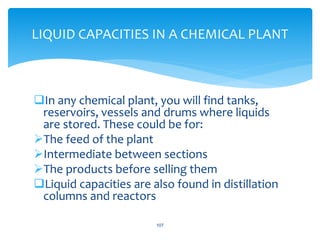 In any chemical plant, you will find tanks,
reservoirs, vessels and drums where liquids
are stored. These could be for:
The feed of the plant
Intermediate between sections
The products before selling them
Liquid capacities are also found in distillation
columns and reactors
107
LIQUID CAPACITIES IN A CHEMICAL PLANT
 