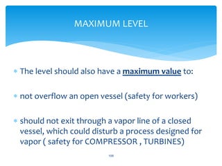  The level should also have a maximum value to:
 not overflow an open vessel (safety for workers)
 should not exit through a vapor line of a closed
vessel, which could disturb a process designed for
vapor ( safety for COMPRESSOR , TURBINES)
109
MAXIMUM LEVEL
 