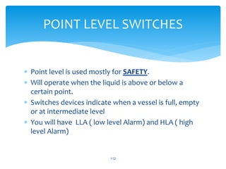  Point level is used mostly for SAFETY.
 Will operate when the liquid is above or below a
certain point.
 Switches devices indicate when a vessel is full, empty
or at intermediate level
 You will have LLA ( low level Alarm) and HLA ( high
level Alarm)
112
POINT LEVEL SWITCHES
 