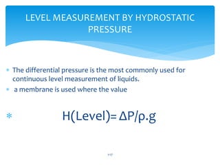  The differential pressure is the most commonly used for
continuous level measurement of liquids.
 a membrane is used where the value
 H(Level)= ΔP/ρ.g
117
LEVEL MEASUREMENT BY HYDROSTATIC
PRESSURE
 