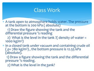  A tank open to atmosphere holds water. The pressure
at the bottom is 200 kPa ( absolute)
1) Draw the figure showing the tank and the
differential pressure ’s reading
2) What is the level in the tank ?( density of water =
1000 kg/m3)
 In a closed tank under vacuum and containing crude oil
( ρ= 780 kg/m3) , the bottom pressure is 12.55 kPa
(absolute).
1) Draw a figure showing the tank and the differential
pressure ’s reading.
2) What is the level in the tank?120
Class Work
 