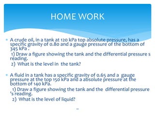  A crude oil, in a tank at 120 kPa top absolute pressure, has a
specific gravity of 0.80 and a gauge pressure of the bottom of
345 kPa .
1) Draw a figure showing the tank and the differential pressure s
reading.
2) What is the level in the tank?
 A fluid in a tank has a specific gravity of 0.65 and a gauge
pressure at the top 150 kPa and a absolute pressure at the
bottom of 140 kPa.
1) Draw a figure showing the tank and the differential pressure
’s reading.
2) What is the level of liquid?
HOME WORK
121
 