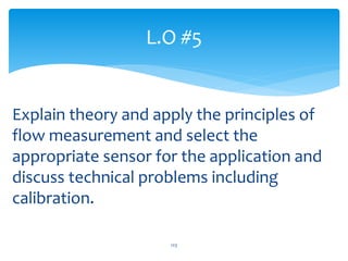 Explain theory and apply the principles of
flow measurement and select the
appropriate sensor for the application and
discuss technical problems including
calibration.
L.O #5
123
 