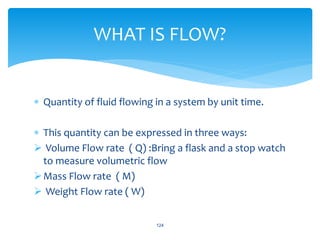  Quantity of fluid flowing in a system by unit time.
 This quantity can be expressed in three ways:
 Volume Flow rate ( Q) :Bring a flask and a stop watch
to measure volumetric flow
Mass Flow rate ( M)
 Weight Flow rate ( W)
124
WHAT IS FLOW?
 