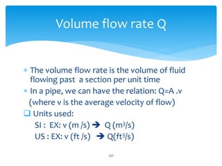  The volume flow rate is the volume of fluid
flowing past a section per unit time
 In a pipe, we can have the relation: Q=A .v
(where v is the average velocity of flow)
 Units used:
SI : EX: v (m /s)  Q (m3/s)
US : EX: v (ft /s)  Q(ft3/s)
127
Volume flow rate Q
 