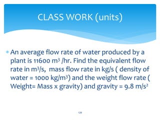  An average flow rate of water produced by a
plant is 11600 m3 /hr. Find the equivalent flow
rate in m3/s, mass flow rate in kg/s ( density of
water = 1000 kg/m3) and the weight flow rate (
Weight= Mass x gravity) and gravity = 9.8 m/s2
128
CLASS WORK (units)
 