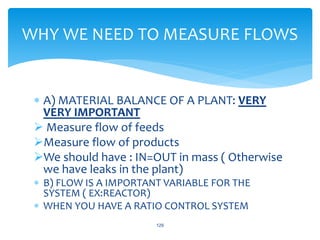  A) MATERIAL BALANCE OF A PLANT: VERY
VERY IMPORTANT
 Measure flow of feeds
Measure flow of products
We should have : IN=OUT in mass ( Otherwise
we have leaks in the plant)
 B) FLOW IS A IMPORTANT VARIABLE FOR THE
SYSTEM ( EX:REACTOR)
 WHEN YOU HAVE A RATIO CONTROL SYSTEM
129
WHY WE NEED TO MEASURE FLOWS
 