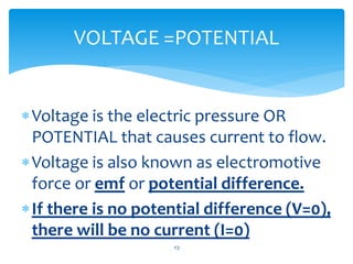 Voltage is the electric pressure OR
POTENTIAL that causes current to flow.
Voltage is also known as electromotive
force or emf or potential difference.
If there is no potential difference (V=0),
there will be no current (I=0)
13
VOLTAGE =POTENTIAL
 
