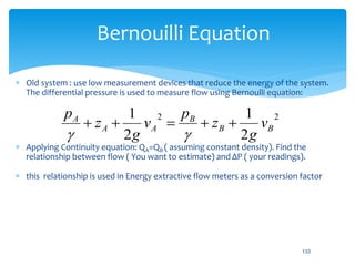 Bernouilli Equation
 Old system : use low measurement devices that reduce the energy of the system.
The differential pressure is used to measure flow using Bernoulli equation:
 Applying Continuity equation: QA=QB ( assuming constant density). Find the
relationship between flow ( You want to estimate) and ΔP ( your readings).
 this relationship is used in Energy extractive flow meters as a conversion factor
22
2
1
2
1
BB
B
AA
A
v
g
z
p
v
g
z
p


133
 