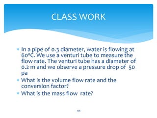  In a pipe of 0.3 diameter, water is flowing at
600C. We use a venturi tube to measure the
flow rate. The venturi tube has a diameter of
0.2 m and we observe a pressure drop of 50
pa
 What is the volume flow rate and the
conversion factor?
 What is the mass flow rate?
135
CLASS WORK
 