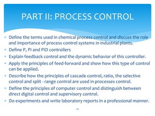  Define the terms used in chemical process control and discuss the role
and importance of process control systems in industrial plants.
 Define P, PI and PID controllers
 Explain feedback control and the dynamic behavior of this controller.
 Apply the principles of feed-forward and show how this type of control
can be applied.
 Describe how the principles of cascade control, ratio, the selective
control and split - range control are used in processes control.
 Define the principles of computer control and distinguish between
direct digital control and supervisory control.
 Do experiments and write laboratory reports in a professional manner.
PART II: PROCESS CONTROL
137
 