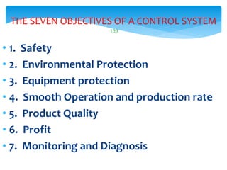 139
THE SEVEN OBJECTIVES OF A CONTROL SYSTEM
• 1. Safety
• 2. Environmental Protection
• 3. Equipment protection
• 4. Smooth Operation and production rate
• 5. Product Quality
• 6. Profit
• 7. Monitoring and Diagnosis
 