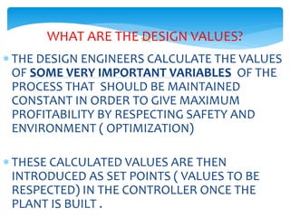 142WHAT ARE THE DESIGN VALUES?
 THE DESIGN ENGINEERS CALCULATE THE VALUES
OF SOME VERY IMPORTANT VARIABLES OF THE
PROCESS THAT SHOULD BE MAINTAINED
CONSTANT IN ORDER TO GIVE MAXIMUM
PROFITABILITY BY RESPECTING SAFETY AND
ENVIRONMENT ( OPTIMIZATION)
 THESE CALCULATED VALUES ARE THEN
INTRODUCED AS SET POINTS ( VALUES TO BE
RESPECTED) IN THE CONTROLLER ONCE THE
PLANT IS BUILT .
 