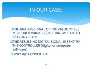 IN OUR CASE:
THE ANALOG SIGNAL OF THE VALUE OF FB (
MEASURED VARIABLE) IS TRANSMITTED TO
A/D CONVERTER
THE RESULTING DIGITAL SIGNAL IS SENT TO
THE CONTROLLER (digital or computer
software)
 WHY A/D CONVERTER?
158
 