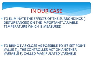 162IN OUR CASE
 TO ELIMINATE THE EFFECTS OF THE SURRONDINGS (
DISTURBANCES) ON THE IMPORTANT VARIABLE
TEMPERATURE WHICH IS MEASURED
 TO BRING T AS CLOSE AS POSSIBLE TO ITS SET POINT
VALUE TSP THE CONTROLLER ACT ON ANOTHER
VARIABLE FA CALLED MANIPULATED VARIABLE
 