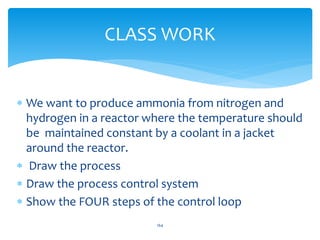 CLASS WORK
 We want to produce ammonia from nitrogen and
hydrogen in a reactor where the temperature should
be maintained constant by a coolant in a jacket
around the reactor.
 Draw the process
 Draw the process control system
 Show the FOUR steps of the control loop
164
 