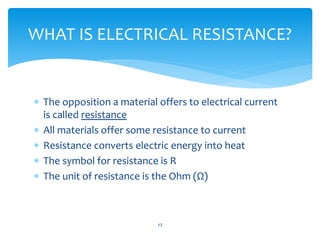  The opposition a material offers to electrical current
is called resistance
 All materials offer some resistance to current
 Resistance converts electric energy into heat
 The symbol for resistance is R
 The unit of resistance is the Ohm (Ω)
17
WHAT IS ELECTRICAL RESISTANCE?
 