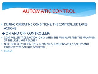 170
AUTOMATIC CONTROL
 DURING OPERATING CONDITIONS: THE CONTROLLER TAKES
ACTIONS
 ON AND OFF CONTROLLER:
 CONTROLLER TAKES ACTION ONLY WHEN THE MINIMUM AND THE MAXIMUM
OF THE LEVEL ARE REACHED
 NOT USED VERY OFTEN ONLY IN SIMPLE SITUATIONS WHEN SAFETY AND
PRODUCTIVITY ARE NOT AFFECTED
 LEVEL4
 