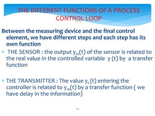 THE DIFFERENT FUNCTIONS OF A PROCESS
CONTROL LOOP
Between the measuring device and the final control
element, we have different steps and each step has its
own function
 THE SENSOR : the output ym(t) of the sensor is related to
the real value in the controlled variable y (t) by a transfer
function
 THE TRANSMITTER : The value yt (t) entering the
controller is related to ym(t) by a transfer function ( we
have delay in the information)
LISTEN..LEARN..THINK..ENJOY YOURSELF
173
173
 