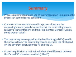 Summary
 Process automation makes use of instrumentation to maintain the
process at some desired condition.
 Common instrumentation used in a process loop are the
measuring means (usually transmitters), the controlling means
(usually a PID controller), and the Final Control Element (usually
some type of valve)
 The measuring means provides the feedback signal (PV) used in
the process loop. The controlling means operates the FCE based
on the difference between the PV and the SP.
 Process equilibrium is maintained when the difference between
the PV and SP is zero or constant (offset?)
 