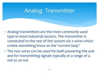  Analog transmitters are the most commonly used
type in most industrial sectors. The transmitter is
connected to the rest of the system via 2 wires which
create something know as the 'current loop.'
 The two wires can be used for both powering the unit
and for transmitting signals typically at a range of 4
mA to 20 mA
184
Analog Transmitter
 