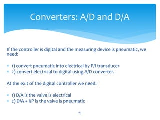 If the controller is digital and the measuring device is pneumatic, we
need:
 1) convert pneumatic into electrical by P/I transducer
 2) convert electrical to digital using A/D converter.
At the exit of the digital controller we need:
 1) D/A is the valve is electrical
 2) D/A + I/P is the valve is pneumatic
187
Converters: A/D and D/A
 