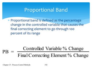 Chapter 15 - Process Control Methods 192
Proportional Band
 Proportional band is defined as the percentage
change in the controlled variable that causes the
final correcting element to go through 100
percent of its range
PB =
Controlled Variable % Change
FinalCorrecting Element % Change
 